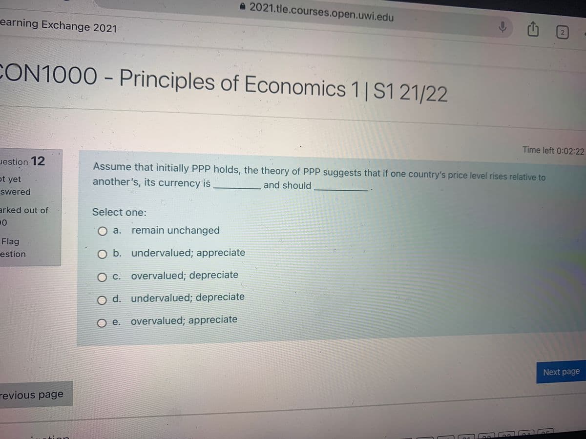 a 2021.tle.courses.open.uwi.edu
earning Exchange 2021
CON1000 - Principles of Economics 1| S1 21/22
Time left 0:02:22
uestion 12
Assume that initially PPP holds, the theory of PPP suggests that if one country's price level rises relative to
ot yet
another's, its currency is
and should
swered
arked out of
Select one:
00
O a. remain unchanged
Flag
estion
O b. undervalued; appreciate
Oc. overvalued; depreciate
O d. undervalued; depreciate
O e. overvalued; appreciate
Next page
revious page
tien
2.
