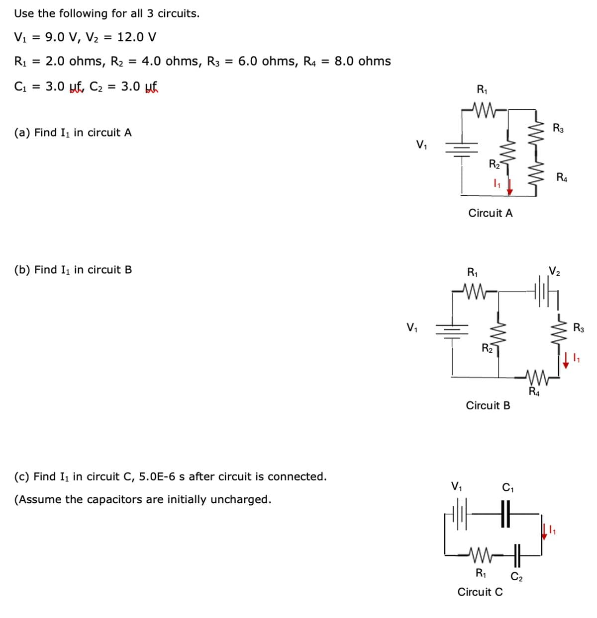 Use the following for all 3 circuits.
V1 = 9.0 V,
V₂ = 12.0 V
R₁ = 2.0 ohms, R₂ = 4.0 ohms, R3 = 6.0 ohms, R4 = 8.0 ohms
C1
= 3.0 µ‚ С₂ = 3.0 µƒ
(a) Find I₁ in circuit A
(b) Find I₁ in circuit B
R₁
w
R3
V₁
R₂
R4
Circuit A
R1
V2
w
V₁
R2
WW
R4
Circuit B
(c) Find I1 in circuit C, 5.0E-6 s after circuit is connected.
(Assume the capacitors are initially uncharged.
V₁
С1
ли
R₁
Circuit C
C2
R3