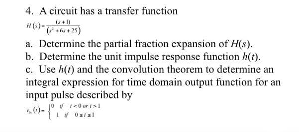 4. A circuit has a transfer function
(s² +68+25)
a. Determine the partial fraction expansion of H(s).
b. Determine the unit impulse response function h(t).
c. Use h(t) and the convolution theorem to determine an
integral expression for time domain output function for an
input pulse described by
if 1 <0 or 1>1
Isl