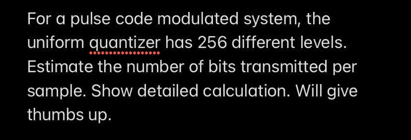 For a pulse code modulated system, the
uniform quantizer has 256 different levels.
Estimate the number of bits transmitted per
sample. Show detailed calculation. Will give
thumbs up.