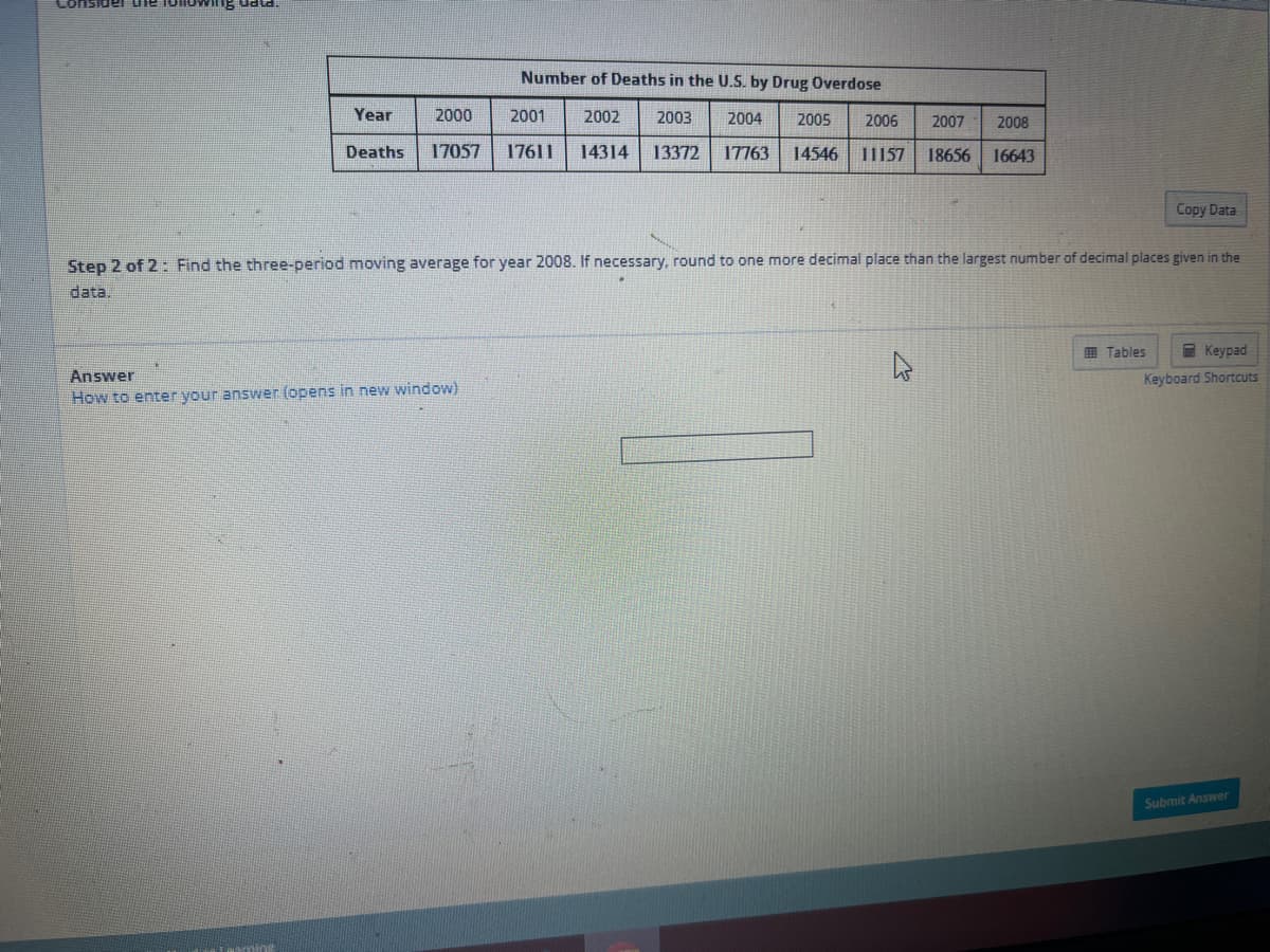 Lon
uata
INH
Year
Deaths
Number of Deaths in the U.S. by Drug Overdose
2001
2003 2004 2005
2006 2007 2008
17057 17611 14314 13372 17763 14546 11157 18656 16643
Tearning
2000
Step 2 of 2: Find the three-period moving average for year 2008. If necessary, round to one more decimal place than the largest number of decimal places given in the
data.
Answer
How to enter your answer (opens in new window)
2002
Copy Data
Tables
Keypad
Keyboard Shortcuts
Submit Answer