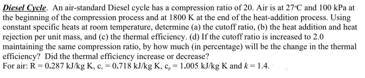 Diesel Cycle. An air-standard Diesel cycle has a compression ratio of 20. Air is at 27°C and 100 kPa at
the beginning of the compression process and at 1800 K at the end of the heat-addition process. Using
constant specific heats at room temperature, determine (a) the cutoff ratio, (b) the heat addition and heat
rejection per unit mass, and (c) the thermal efficiency. (d) If the cutoff ratio is increased to 2.0
maintaining the same compression ratio, by how much (in percentage) will be the change in the thermal
efficiency? Did the thermal efficiency increase or decrease?
For air: R = 0.287 kJ/kg K, c, = 0.718 kJ/kg K, c, = 1.005 kJ/kg K and k = 1.4.
