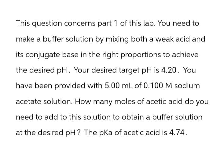 This question concerns part 1 of this lab. You need to
make a buffer solution by mixing both a weak acid and
its conjugate base in the right proportions to achieve
the desired pH. Your desired target pH is 4.20. You
have been provided with 5.00 mL of 0.100 M sodium
acetate solution. How many moles of acetic acid do
need to add to this solution to obtain a buffer solution
at the desired pH? The pKa of acetic acid is 4.74.
you