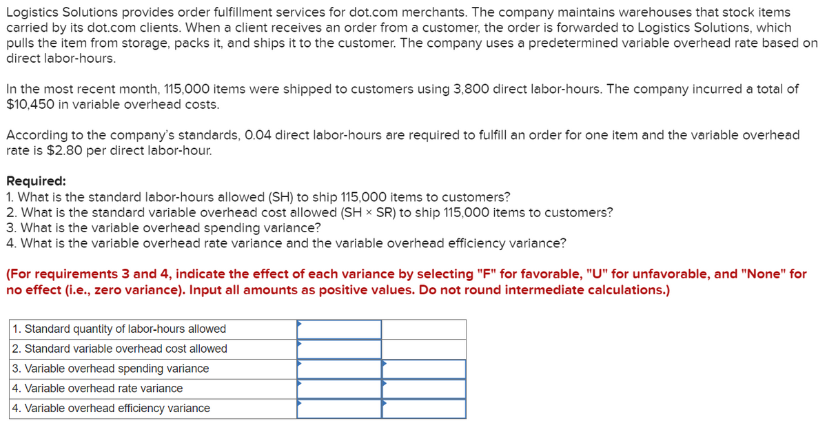 Logistics Solutions provides order fulfillment services for dot.com merchants. The company maintains warehouses that stock items
carried by its dot.com clients. When a client receives an order from a customer, the order is forwarded to Logistics Solutions, which
pulls the item from storage, packs it, and ships it to the customer. The company uses a predetermined variable overhead rate based on
direct labor-hours.
In the most recent month, 115,000 items were shipped to customers using 3,800 direct labor-hours. The company incurred a total of
$10,450 in variable overhead costs.
According to the company's standards, 0.04 direct labor-hours are required to fulfill an order for one item and the variable overhead
rate is $2.80 per direct labor-hour.
Required:
1. What is the standard labor-hours allowed (SH) to ship 115,000 items to customers?
2. What is the standard variable overhead cost allowed (SH x SR) to ship 115,000 items to customers?
3. What is the variable overhead spending variance?
4. What is the variable overhead rate variance and the variable overhead efficiency variance?
(For requirements 3 and 4, indicate the effect of each variance by selecting "F" for favorable, "U" for unfavorable, and "None" for
no effect (i.e., zero variance). Input all amounts as positive values. Do not round intermediate calculations.)
1. Standard quantity of labor-hours allowed
2. Standard variable overhead cost allowed
3. Variable overhead spending variance
4. Variable overhead rate variance
4. Variable overhead efficiency variance