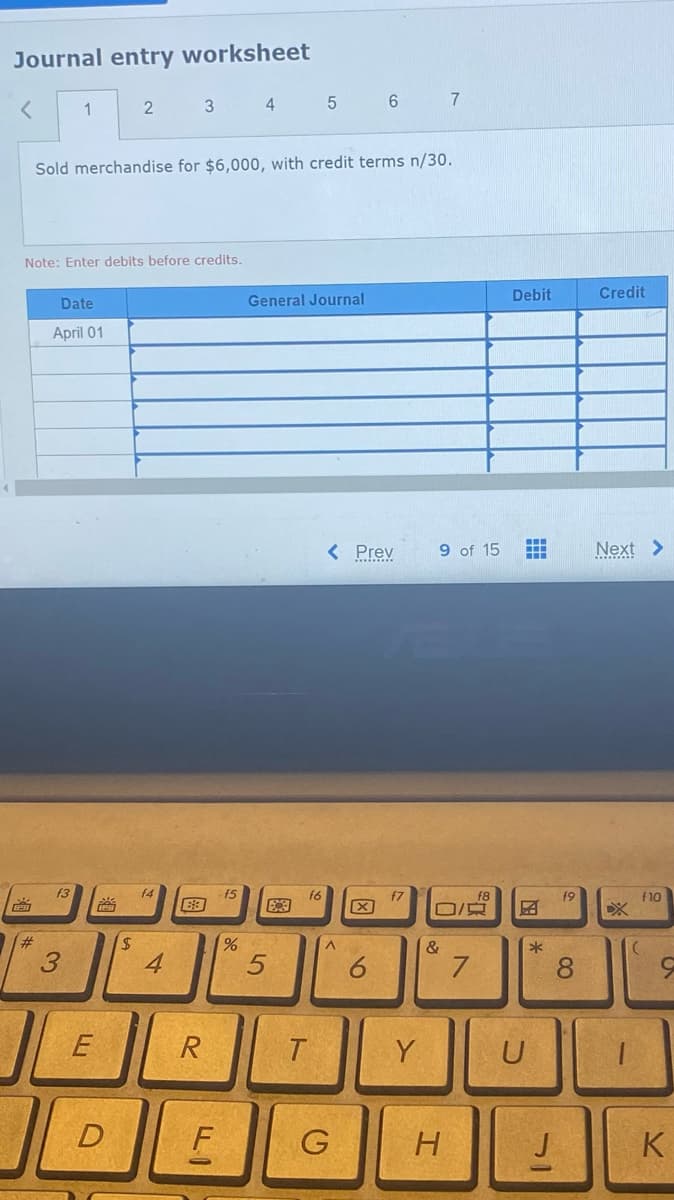 Journal entry worksheet
<
EPH
#
1
Note: Enter debits before credits.
Date
April 01
f3
3
Sold merchandise for $6,000, with credit terms n/30.
E
2
D
$
3
f4
4
R
F
f5
4 5
%
General Journal
5
B
f6
T
< Prev
^
G
6
X
6
f7
Y
7
9 of 15 HH
&
O/Q
H
f8
7
Debit
BN
*
U
f9
8
J
Credit
Next >
f10
K