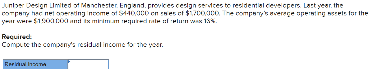 Juniper Design Limited of Manchester, England, provides design services to residential developers. Last year, the
company had net operating income of $440,000 on sales of $1,700,000. The company's average operating assets for the
year were $1,900,000 and its minimum required rate of return was 16%.
Required:
Compute the company's residual income for the year.
Residual income