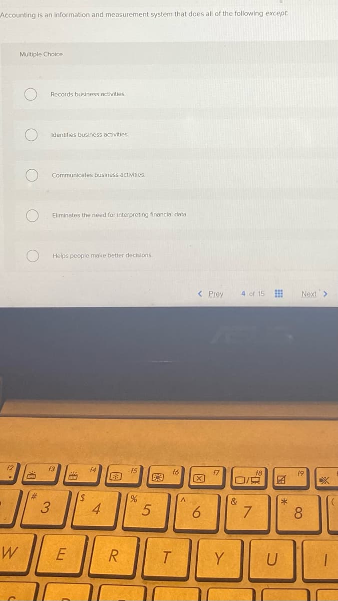 Accounting is an information and measurement system that does all of the following except.
f2
W
Multiple Choice
O
O
BH
#
Records business activities.
Identifies business activities.
3
Communicates business activities.
Eliminates the need for interpreting financial data.
Helps people make better decisions.
f3
E
S
f4
63
R
15
%
5
8
f6
T
A
< Prev
X
6
f7
Y
4 of 15
0/
&
7
EN
U
*
Next >
19
8
1-
(
T