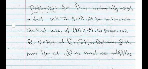 Problem (2) Air flows isentropically through
a duct with Too 300°C. At two sections with
identical areas of (25 CM²), the Pressures ove
P₁ = 120 kpa, and P₁ = 60kpa. Determine @ the
Mass flow rate the threat area and @Maz