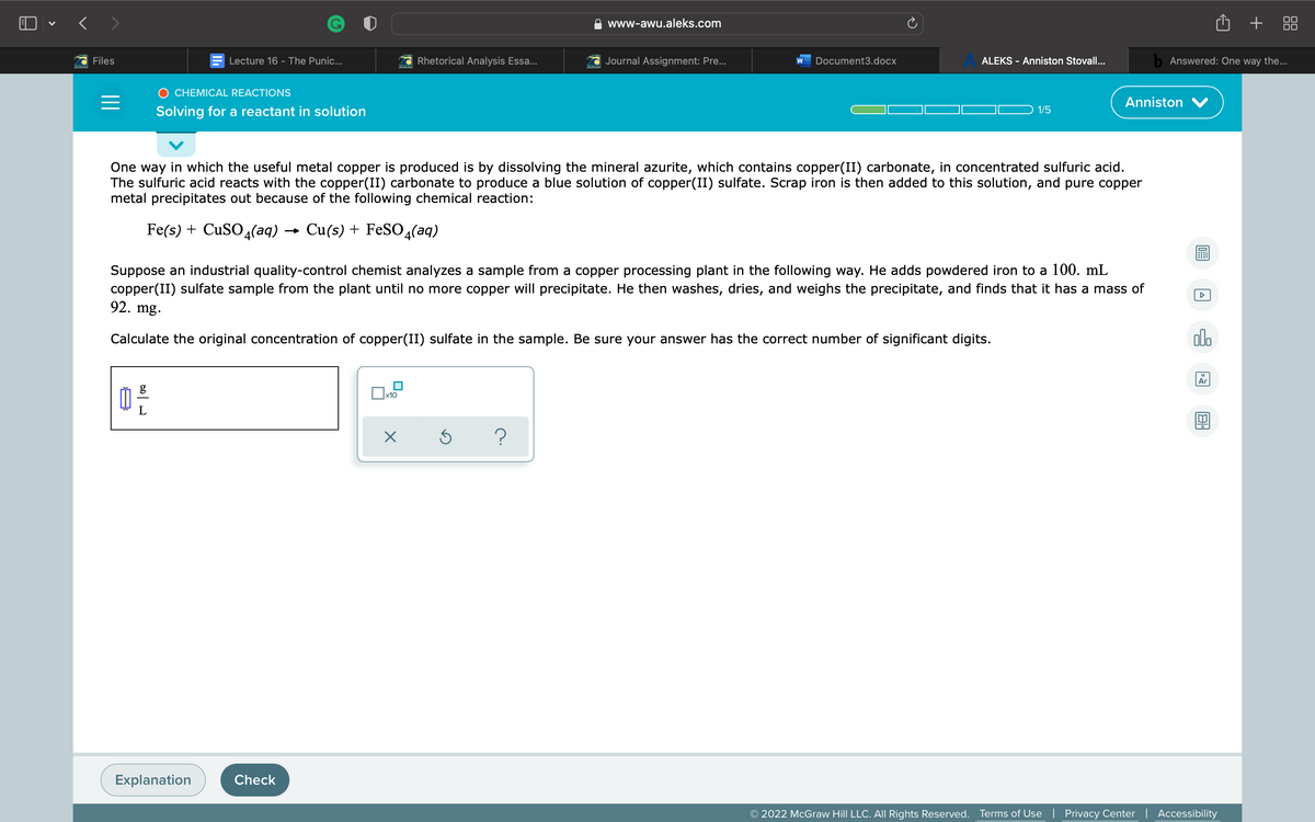 ) - < >
O + 88
www-awu.aleks.com
Files
Lecture 16 - The Punic...
Rhetorical Analysis Essa...
Journal Assignment: Pre...
Document3.docx
ALEKS - Anniston Stovall...
b Answered: One way the...
O CHEMICAL REACTIONS
Anniston V
Solving for a reactant in solution
1/5
One way in which the useful metal copper is produced is by dissolving the mineral azurite, which contains copper(II) carbonate, in concentrated sulfuric acid.
The sulfuric acid reacts with the copper(II) carbonate to produce a blue solution of copper(II) sulfate. Scrap iron is then added to this solution, and pure copper
metal precipitates out because of the following chemical reaction:
Fe(s) + CUSO 4(aq)
Cu(s) + FeSO4(aq)
Suppose an industrial quality-control chemist analyzes a sample from a copper processing plant in the following way. He adds powdered iron to a 100. mL
copper(II) sulfate sample from the plant until no more copper will precipitate. He then washes, dries, and weighs the precipitate, and finds that it has a mass of
92. mg.
Calculate the original concentration of copper(II) sulfate in the sample. Be sure your answer has the correct number of significant digits.
ol.
Ar
x10
?
Explanation
Check
© 2022 McGraw Hill LLC. All Rights Reserved.
Terms of Use | Privacy Center | Accessibility
