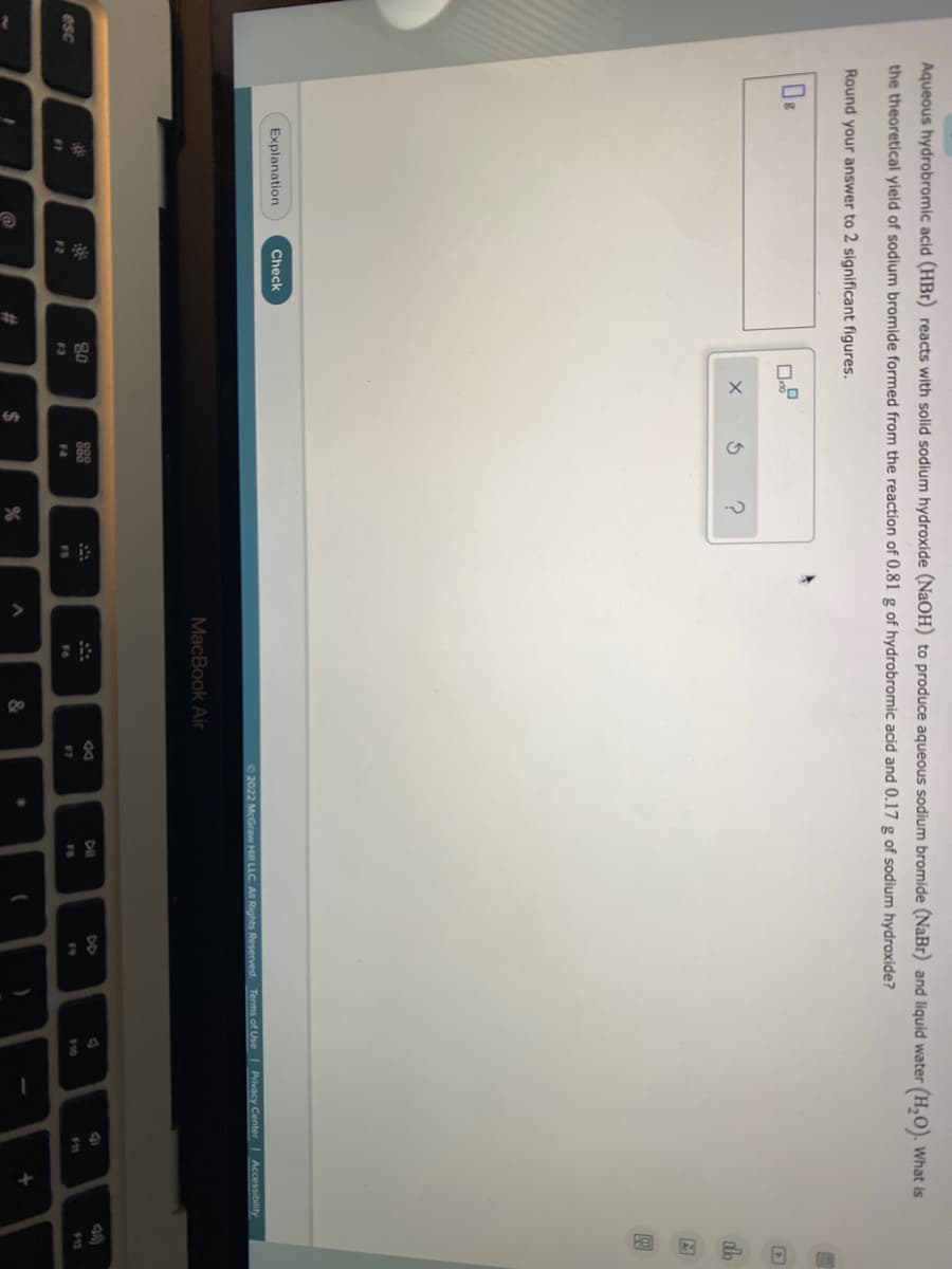 esc
Aqueous hydrobromic acid (HBr) reacts with solid sodium hydroxide (NaOH) to produce aqueous sodium bromide (NaBr) and liquid water (H₂O). What is
the theoretical yield of sodium bromide formed from the reaction of 0.81 g of hydrobromic acid and 0.17 g of sodium hydroxide?
Round your answer to 2 significant figures.
X
3
?
do
A
99
Explanation
©2022 McGraw Hill LLC. All Rights Reserved. Terms of Use | Privacy Center | Accessibility
DII
F11
FB
81
Check
F2
#
80
F3
$
%
MacBook Air
F6
&
F7
8 =
)
1
+