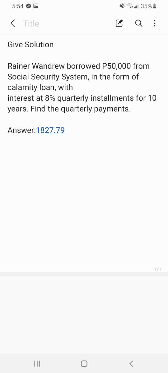 5:54 O A
( Title
Give Solution
Rainer Wandrew borrowed P50,000 from
Social Security System, in the form of
calamity loan, with
interest at 8% quarterly installments for 10
years. Find the quarterly payments.
Answer:1827.79
1/1
II
