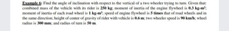 Example 6: Find the angle of inclination with respect to the vertical of a two wheeler trying to turn. Given that:
combined mass of the vehicle with its rider is 250 kg; moment of inertia of the engine flywheel is 0.3 kg-m:
moment of inertia of each road wheel is 1 kg-m; speed of engine flywheel is 5 times that of road wheels and in
the same direction; height of center of gravity of rider with vehicle is 0.6 m; two wheeler speed is 90 km/h; wheel
radius is 300 mm; and radius of turn is 50 m.
