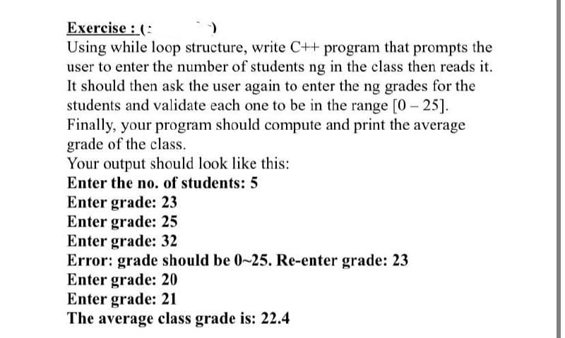 Exercise (
-)
Using while loop structure, write C++ program that prompts the
user to enter the number of students ng in the class then reads it.
It should then ask the user again to enter the ng grades for the
students and validate each one to be in the range [0-25].
Finally, your program should compute and print the average
grade of the class.
Your output should look like this:
Enter the no. of students: 5
Enter grade: 23
Enter grade: 25
Enter grade: 32
Error: grade should be 0-25. Re-enter grade: 23
Enter grade: 20
Enter grade: 21
The average class grade is: 22.4
