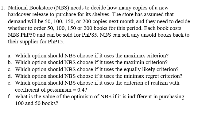 1. National Bookstore (NBS) needs to decide how many copies of a new
hardcover release to purchase for its shelves. The store has assumed that
demand will be 50, 100, 150, or 200 copies next month and they need to decide
whether to order 50, 100, 150 or 200 books for this period. Each book costs
NBS PhP50 and can be sold for PhP85. NBS can sell any unsold books back to
their supplier for PhP 15.
a. Which option should NBS choose if it uses the maximax criterion?
b. Which option should NBS choose if it uses the maximin criterion?
c. Which option should NBS choose if it uses the equally likely criterion?
d. Which option should NBS choose if it uses the minimax regret criterion?
e. Which option should NBS choose if it uses the criterion of realism with
coefficient of pessimism = 0.4?
f. What is the value of the optimism of NBS if it is indifferent in purchasing
100 and 50 books?