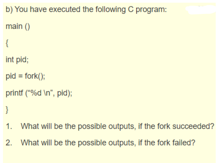 b) You have executed the following C program:
main ()
{
int pid;
pid = fork();
printf ("%d \n", pid);
}
1. What will be the possible outputs, if the fork succeeded?
2.
What will be the possible outputs, if the fork failed?
