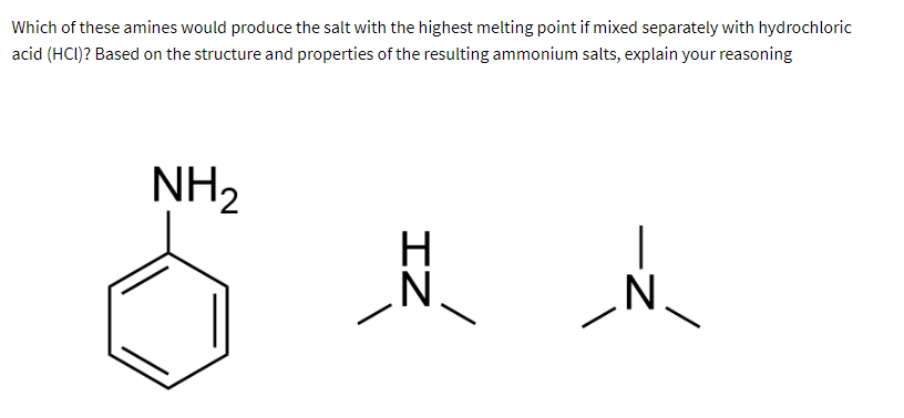 Which of these amines would produce the salt with the highest melting point if mixed separately with hydrochloric
acid (HCI)? Based on the structure and properties of the resulting ammonium salts, explain your reasoning
NH₂
N