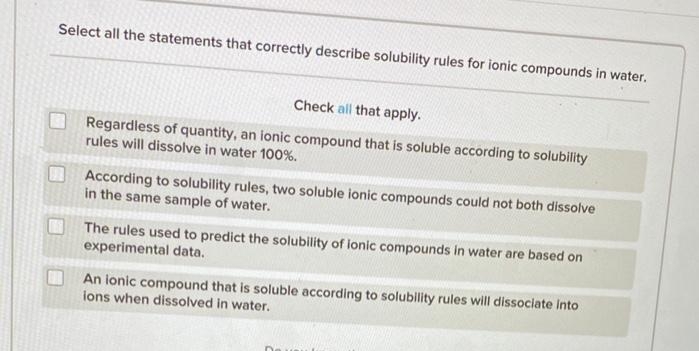 Select all the statements that correctly describe solubility rules for ionic compounds in water.
Check all that apply.
Regardless of quantity, an ionic compound that is soluble according to solubility
rules will dissolve in water 100%.
According to solubility rules, two soluble ionic compounds could not both dissolve
in the same sample of water.
The rules used to predict the solubility of ionic compounds in water are based on
experimental data.
An ionic compound that is soluble according to solubility rules will dissociate Into
ions when dissolved in water.
