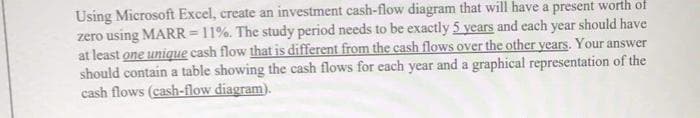 Using Microsoft Excel, create an investment cash-flow diagram that will have a present worth of
zero using MARR = 11%. The study period needs to be exactly 5 years and each year should have
at least one unique cash flow that is different from the cash flows over the other years. Your answer
should contain a table showing the cash flows for each year and a graphical representation of the
cash flows (cash-flow diagram).