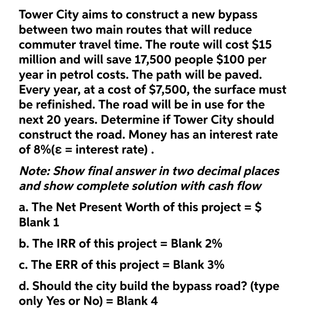 Tower City aims to construct a new bypass
between two main routes that will reduce
commuter travel time. The route will cost $15
million and will save 17,500 people $100 per
year in petrol costs. The path will be paved.
Every year, at a cost of $7,500, the surface must
be refinished. The road will be in use for the
next 20 years. Determine if Tower City should
construct the road. Money has an interest rate
of 8%(ɛ = interest rate) .
Note: Show final answer in two decimal places
and show complete solution with cash flow
a. The Net Present Worth of this project = $
Blank 1
b. The IRR of this project = Blank 2%
c. The ERR of this project = Blank 3%
%3D
d. Should the city build the bypass road? (type
only Yes or No) = Blank 4
%3D
