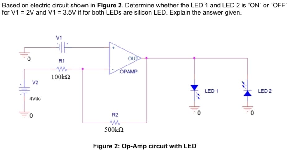 Based on electric circuit shown in Figure 2. Determine whether the LED 1 and LED 2 is “ON" or "OFF"
for V1 = 2V and V1 = 3.5V if for both LEDS are silicon LED. Explain the answer given.
V1
OUT
R1
OPAMP
100kN
V2
LED 1
LED 2
4Vdc
R2
500kn
Figure 2: Op-Amp circuit with LED
