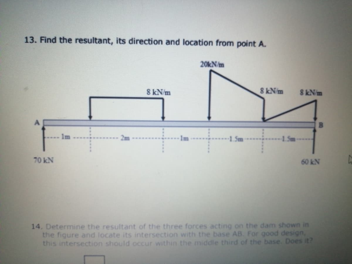 13. Find the resultant, its direction and location from point A.
20KN/m
8 kN/m
8 kN/m
8 kN/m
1m
Im
1.5m
1.Sm
70 kN
60 kN
14. Determine the resultant of the three forces acting on the dam shown in
the figure and locate its intersection with the base AB. For good design,
this intersection should occur within the middle third of the base. Does it?
