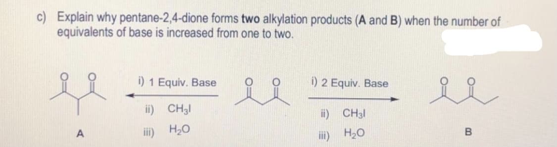 c) Explain why pentane-2,4-dione forms two alkylation products (A and B) when the number of
equivalents of base is increased from one to two.
i) 1 Equiv. Base
i) 2 Equiv. Base
ee
ii) CH3I
ii) CH3I
iii) H20
iii) H,O
B
