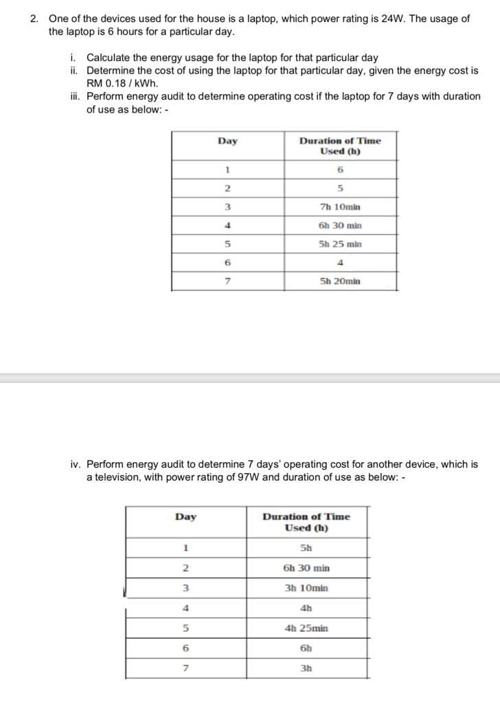 2. One of the devices used for the house is a laptop, which power rating is 24W. The usage of
the laptop is 6 hours for a particular day.
i. Calculate the energy usage for the laptop for that particular day
ii. Determine the cost of using the laptop for that particular day, given the energy cost is
RM 0.18/kWh.
iii. Perform energy audit to determine operating cost if the laptop for 7 days with duration
of use as below:-
Day
1
2
3
4
5
6
Day
7
1
2
3
4
5
6
7
Duration of Time
Used (h)
iv. Perform energy audit to determine 7 days' operating cost for another device, which is
a television, with power rating of 97W and duration of use as below: -
Sh
4h
7h 10min
6
5
6h 30 min
6h
5h 25 min
Duration of Time
Used (h)
6h 30 min
3h 10min
3h
5h 20min
4h 25min
4