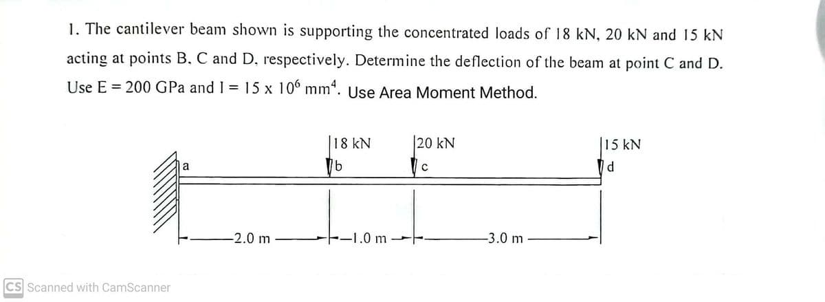 1. The cantilever beam shown is supporting the concentrated loads of 18 kN, 20 kN and 15 kN
acting at points B, C and D, respectively. Determine the deflection of the beam at point C and D.
Use E = 200 GPa and 1 = 15 x 106 mm4. Use Area Moment Method.
CS Scanned with CamScanner
a
-2.0 m
18 kN
b
-1.0 m
20 kN
C
-3.0 m
15 kN
d