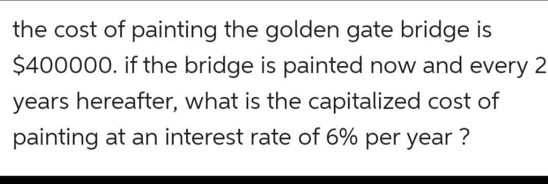 the cost of painting the golden gate bridge is
$400000. if the bridge is painted now and every 2
years hereafter, what is the capitalized cost of
painting at an interest rate of 6% per year ?
