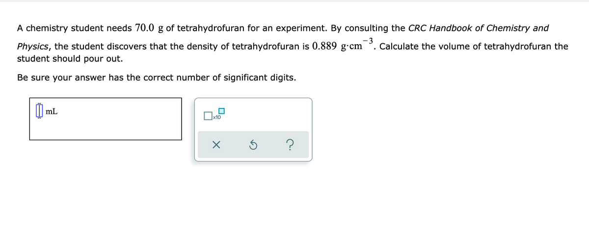A chemistry student needs 70.0 g of tetrahydrofuran for an experiment. By consulting the CRC Handbook of Chemistry and
- 3
Calculate the volume of tetrahydrofuran the
Physics, the student discovers that the density of tetrahydrofuran is 0.889 g•cm
student should pour out.
Be sure your answer has the correct number of significant digits.
mL
x10

