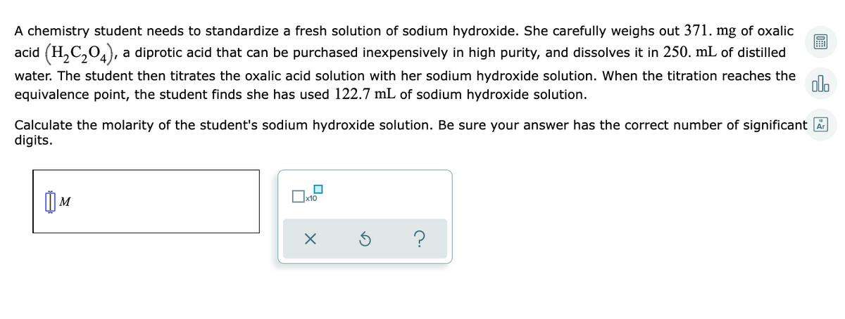 A chemistry student needs to standardize a fresh solution of sodium hydroxide. She carefully weighs out 371. mg of oxalic
acid (H,C,0,), a diprotic acid that can be purchased inexpensively in high purity, and dissolves it in 250. mL of distilled
water. The student then titrates the oxalic acid solution with her sodium hydroxide solution. When the titration reaches the
equivalence point, the student finds she has used 122.7 mL of sodium hydroxide solution.
olo
Calculate the molarity of the student's sodium hydroxide solution. Be sure your answer has the correct number of significant A
digits.
M
