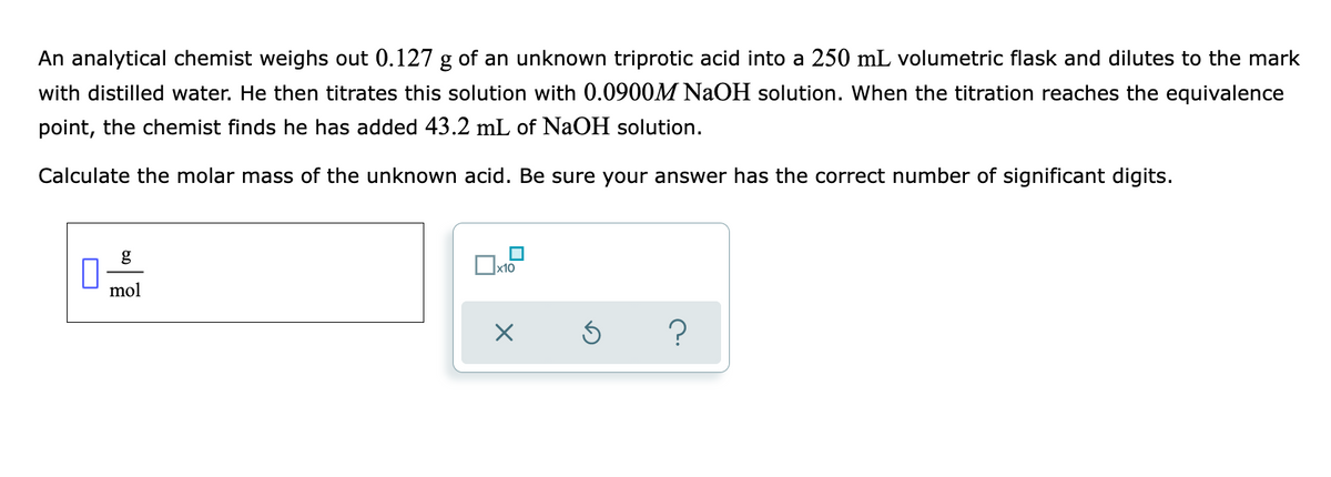 An analytical chemist weighs out 0.127 g of an unknown triprotic acid into a 250 mL volumetric flask and dilutes to the mark
with distilled water. He then titrates this solution with 0.0900M NaOH solution. When the titration reaches the equivalence
point, the chemist finds he has added 43.2 mL of NaOH solution.
Calculate the molar mass of the unknown acid. Be sure your answer has the correct number of significant digits.
g
mol
