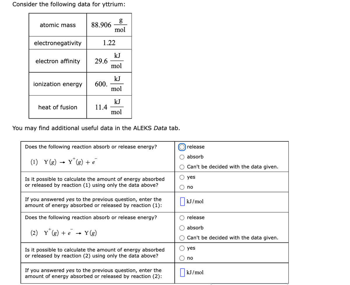 Consider the following data for yttrium:
g
88.906
mol
atomic mass
electronegativity
1.22
kJ
29.6
mol
electron affinity
kJ
600.
mol
ionization energy
kJ
11.4
mol
heat of fusion
You may find additional useful data in the ALEKS Data tab.
Does the following reaction absorb or release energy?
release
absorb
(1) Y (g) -
- Y' (g) + e
Can't be decided with the data given.
yes
Is it possible to calculate the amount of energy absorbed
or released by reaction (1) using only the data above?
no
If you answered yes to the previous question, enter the
amount of energy absorbed or released by reaction (1):
kJ/mol
Does the following reaction absorb or release energy?
release
absorb
(2) Y
(g) + e
Y (g)
O Can't be decided with the data given.
yes
Is it possible to calculate the amount of energy absorbed
or released by reaction (2) using only the data above?
no
If
you answered yes to the previous question, enter the
amount of energy absorbed or released by reaction (2):
kJ/mol
