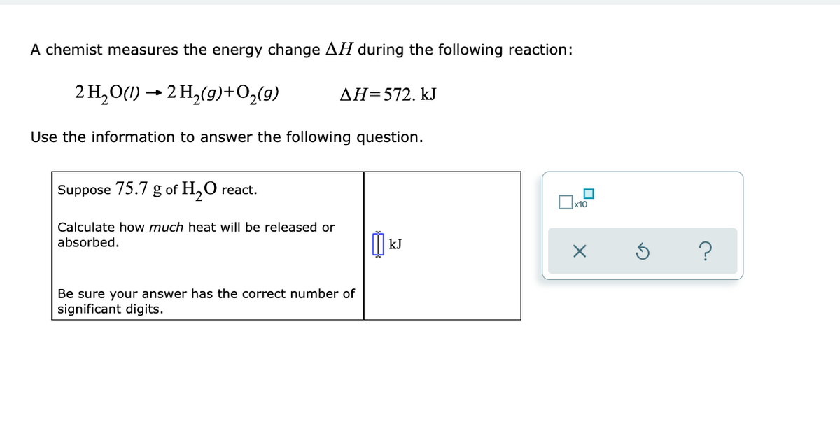 A chemist measures the energy change H during the following reaction:
2 H,O(1) → 2 H,(9)+O2(g)
AH=572. kJ
Use the information to answer the following question.
Suppose
75.7
g
of H,O react.
2.
x10
Calculate how much heat will be released or
absorbed.
kJ
?
Be sure your answer has the correct number of
significant digits.
