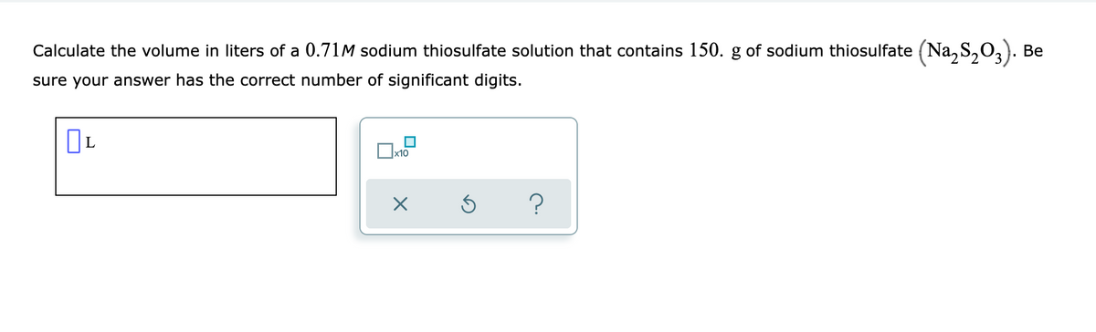 Calculate the volume in liters of a 0.71M sodium thiosulfate solution that contains 150. g of sodium thiosulfate (Na, S,0,). Be
sure your answer has the correct number of significant digits.
x10
