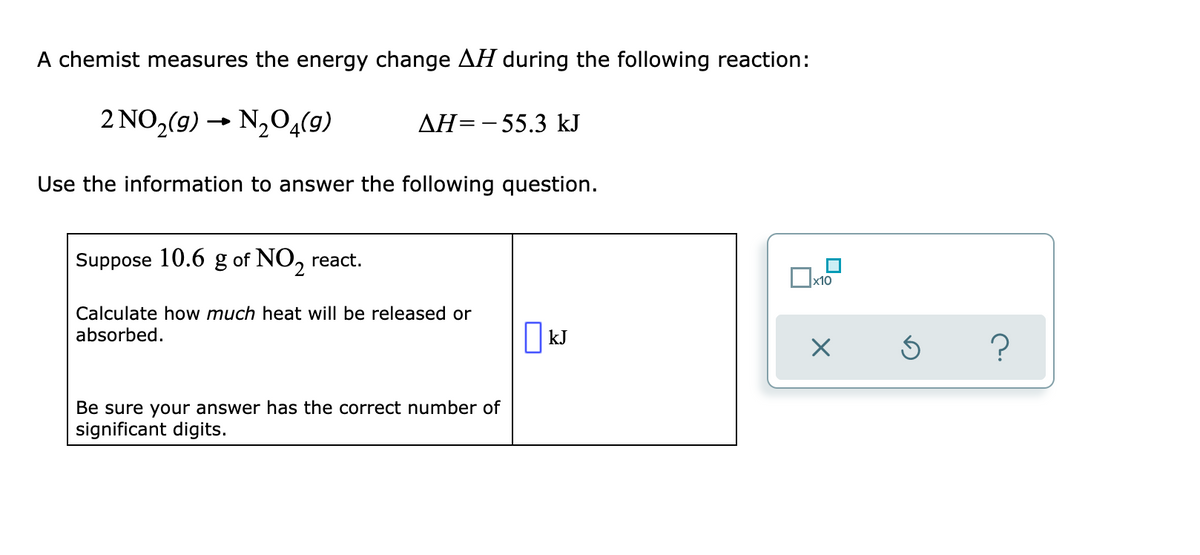 A chemist measures the energy change AH during the following reaction:
2 NO,(9) → N,04(9)
AH=-55.3 kJ
Use the information to answer the following question.
Suppose 10.6 g of NO,
react.
x10
Calculate how much heat will be released or
absorbed.
||kJ
Be sure your answer has the correct number of
significant digits.
