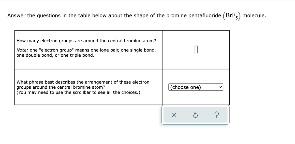 Answer the questions in the table below about the shape of the bromine pentafluoride (BrF,
molecule.
How many electron groups are around the central bromine atom?
Note: one "electron group" means one lone pair, one single bond,
one double bond, or one triple bond.
What phrase best describes the arrangement of these electron
groups around the central bromine atom?
(You may need to use the scrollbar to see all the choices.)
(choose one)
