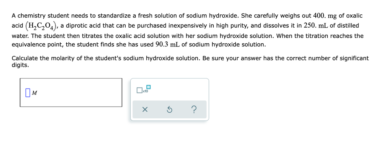 A chemistry student needs to standardize a fresh solution of sodium hydroxide. She carefully weighs out 400. mg of oxalic
acid (H,C204),
a diprotic acid that can be purchased inexpensively in high purity, and dissolves it in 250. mL of distilled
water. The student then titrates the oxalic acid solution with her sodium hydroxide solution. When the titration reaches the
equivalence point, the student finds she has used 90.3 mL of sodium hydroxide solution.
Calculate the molarity of the student's sodium hydroxide solution. Be sure your answer has the correct number of significant
digits.
