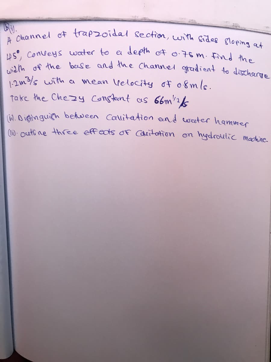 width of the beese and the Channel gradient to dischorge
A Channel of trapzoidal section, with sides 8loping at
US, Conveys weter to a depth of o-75 m. Find the
1:2m3/s with a mean velocity of o8mle.
take the Chezy Constent as 66m2&
LiL Aieinguich between Callitation end cwater hammer
(n) - outi ne three effects Of Cdeitation on hydroulicc machine
