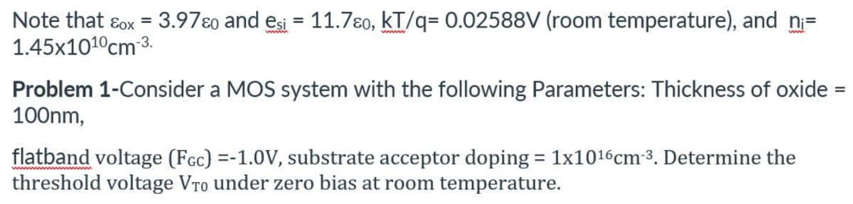 Note that ɛox = 3.97ɛo and esi = 11.7ɛo, kT/q= 0.02588V (room temperature), and n=
1.45x101°cm 3.
wwww
Problem 1-Consider a MOS system with the following Parameters: Thickness of oxide =
100nm,
flatband voltage (Fcc) =-1.0V, substrate acceptor doping = 1x1016cm-3. Determine the
threshold voltage VTo under zero bias at room temperature.
