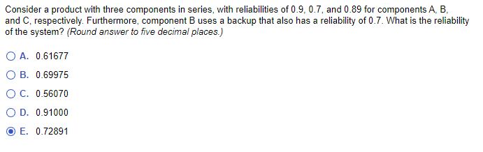 Consider a product with three components in series, with reliabilities of 0.9, 0.7, and 0.89 for components A, B,
and C, respectively. Furthermore, component B uses a backup that also has a reliability of 0.7. What is the reliability
of the system? (Round answer to five decimal places.)
O A. 0.61677
O B. 0.69975
O C. 0.56070
O D. 0.91000
E. 0.72891