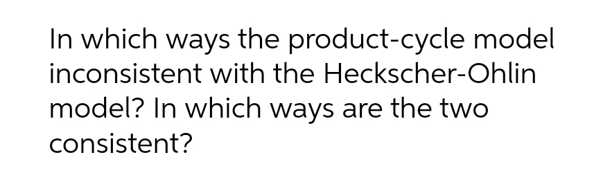 In which ways the product-cycle model
inconsistent with the Heckscher-Ohlin
model? In which ways are the two
consistent?
