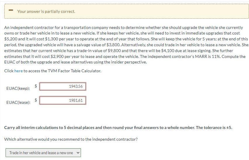Your answer is partially correct.
An independent contractor for a transportation company needs to determine whether she should upgrade the vehicle she currently
owns or trade her vehicle in to lease a new vehicle. If she keeps her vehicle, she will need to invest in immediate upgrades that cost
$5,200 and it will cost $1,300 per year to operate at the end of year that follows. She will keep the vehicle for 5 years; at the end of this
period, the upgraded vehicle will have a salvage value of $3,800. Alternatively, she could trade in her vehicle to lease a new vehicle. She
estimates that her current vehicle has a trade-in value of $9,800 and that there will be $4,100 due at lease signing. She further
estimates that it will cost $2,900 per year to lease and operate the vehicle. The independent contractor's MARR is 11%. Compute the
EUAC of both the upgrade and lease alternatives using the insider perspective.
Click here to access the TVM Factor Table Calculator.
1943.56
EUAC(keep):
$
EUAC(lease):
1981.61
Carry all interim calculations to 5 decimal places and then round your final answers to a whole number. The tolerance is +5.
Which alternative would you recommend to the independent contractor?
Trade in her vehicle and lease a new one
%24
