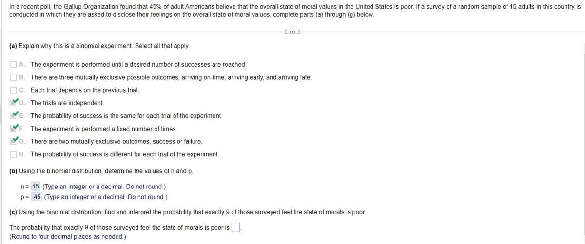 In a recent poll, the Gallup Organization found that 45% of adult Americans believe that the overall state of moral values in the United States is poor. If a survey of a random sample of 15 adults in this country is
conducted in which they are asked to disclose their feelings on the overall state of moral values, complete parts (a) through (g) below.
(a) Explain why this is a binomial experiment. Select all that apply.
C...
A. The experiment is performed until a desired number of successes are reached.
B. There are three mutually exclusive possible outcomes, arriving on-time, arriving early, and arriving late.
C. Each trial depends on the previous trial.
D. The trials are independent.
E. The probability of success is the same for each trial of the experiment.
LYF. The experiment is performed a fixed number of times.
G. There are two mutually exclusive outcomes, success or failure.
H. The probability of success is different for each trial of the experiment.
(b) Using the binomial distribution, determine the values of n and p.
n = 15 (Type an integer or a decimal. Do not round.)
p= .45 (Type an integer or a decimal. Do not round.)
(c) Using the binomial distribution, find and interpret the probability that exactly 9 of those surveyed feel the state of morals is poor.
The probability that exactly 9 of those surveyed feel the state of morals is poor is
(Round to four decimal places as needed.)