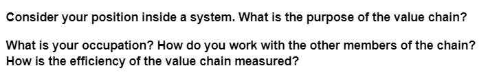 Consider your position inside a system. What is the purpose of the value chain?
What is your occupation? How do you work with the other members of the chain?
How is the efficiency of the value chain measured?