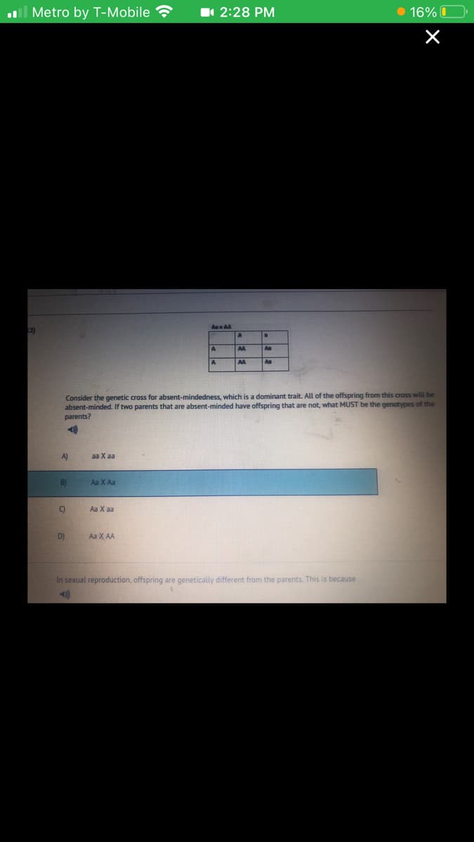 l Metro by T-Mobile
1 2:28 PM
• 16% O
3)
A
An
AA
An
Consider the genetic cross for absent-mindedness, which is a dominant trait. All of the offspring from this cross will be
absent-minded. If two parents that are absent-minded have offspring that are not, what MUST be the genotypes of the
parents?
A)
aa X а
B)
Aa X Aa
Aa X aa
D)
Aa X AA
In sexual reproduction, offspring are genetically different from the parents. This is because
410
