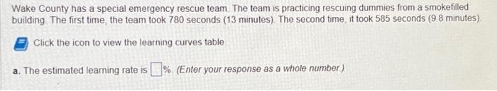 Wake County has a special emergency rescue team. The team is practicing rescuing dummies from a smokefilled
building. The first time, the team took 780 seconds (13 minutes). The second time, it took 585 seconds (9.8 minutes).
Click the icon to view the learning curves table
a. The estimated learning rate is%. (Enter your response as a whole number)