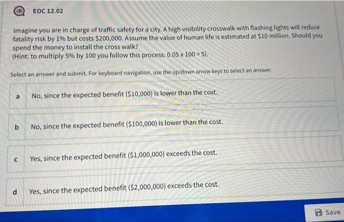 Imagine you are in charge of traffic safety for a city. A high visibility crosswalk with flashing lights will reduce
fatality risk by 1% but costs $200,000. Assume the value of human life is estimated at $10 million. Should you
spend the money to install the cross walk?
(Hint: to multiply 5% by 100 you follow this process: 0.05 x 100 = 5).
Select an answer and submit. For keyboard navigation, use the up/down arrow keys to select an answer.
a
b
с
EOC 12.02
d
No, since the expected benefit ($10,000) is lower than the cost.
No, since the expected benefit ($100,000) is lower than the cost.
Yes, since the expected benefit ($1,000,000) exceeds the cost.
Yes, since the expected benefit ($2,000,000) exceeds the cost.
Save