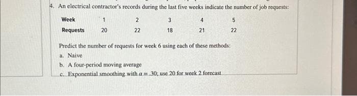 4. An electrical contractor's records during the last five weeks indicate the number of job requests:
1
3
20
18
Week
Requests
2
22
4
21
5
22
Predict the number of requests for week 6 using each of these methods:
a. Naive
b. A four-period moving average
c. Exponential smoothing with a = 30; use 20 for week 2 forecast