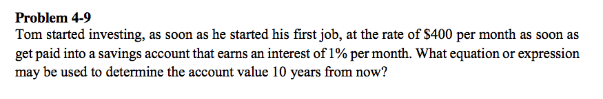 Problem 4-9
Tom started investing, as soon as he started his first job, at the rate of $400 per month as soon as
get paid into a savings account that earns an interest of 1% per month. What equation or expression
may be used to determine the account value 10 years from now?